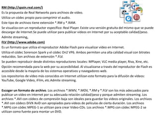 RM (http://spain.real.com/)
Es la propuesta de Real Networks para archivos de video.
Utiliza un códec propio para comprimir el audio.
Este tipo de archivos tiene extensión *.RM y *.RAM.
Se visualiza con un reproductor específico: Real Player. Existe una versión gratuita del mismo que se puede
descargar de Internet.Se puede utilizar para publicar videos en Internet por su aceptable calidad/peso.
Admite streaming.
FLV (http://www.adobe.com)
Es un formato que utiliza el reproductor Adobe Flash para visualizar vídeo en Internet.
Utiliza el códec Sorenson Spark y el códec On2 VP6. Ambos permiten una alta calidad visual con bitrates
reducidos. Son archivos de extensión *.FLV.
Se pueden reproducir desde distintos reproductores locales: MPlayer, VLC media player, Riva, Xine, etc.
Opción recomendada para la web por su accesibilidad. Al visualizarse a través del reproductor de Flash es
accesible desde la mayoría de los sistemas operativos y navegadores web.
Los repositorios de vídeo más conocidos en Internet utilizan este formato para la difusión de vídeos:
YouTube, Google Video, iFilm, etc.Admite streaming.
Escoger un formato de archivo. Los archivos *.WMV, *.MOV, *.RM y *.FLV son los más adecuados para
publicar un video en Internet por su adecuada relación calidad/peso y porque admiten streaming. Los
archivos *.AVI con códecs de compresión baja son ideales para guardar los videos originales. Los archivos
*.AVI con códecs DiVX-XviD son apropiados para videos de películas de cierta duración. Los archivos
*.MPG con códec MPEG-1 se utilizan para crear Video-CDs. Los archivos *.MPG con códec MPEG-2 se
utilizan como fuente para montar un DVD.
 