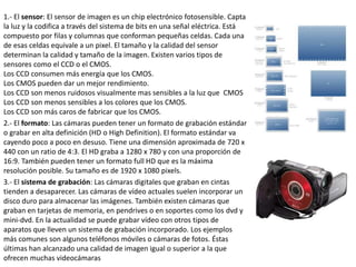 1.- El sensor: El sensor de imagen es un chip electrónico fotosensible. Capta
la luz y la codifica a través del sistema de bits en una señal eléctrica. Está
compuesto por filas y columnas que conforman pequeñas celdas. Cada una
de esas celdas equivale a un pixel. El tamaño y la calidad del sensor
determinan la calidad y tamaño de la imagen. Existen varios tipos de
sensores como el CCD o el CMOS.
Los CCD consumen más energía que los CMOS.
Los CMOS pueden dar un mejor rendimiento.
Los CCD son menos ruidosos visualmente mas sensibles a la luz que CMOS
Los CCD son menos sensibles a los colores que los CMOS.
Los CCD son más caros de fabricar que los CMOS.
2.- El formato: Las cámaras pueden tener un formato de grabación estándar
o grabar en alta definición (HD o High Definition). El formato estándar va
cayendo poco a poco en desuso. Tiene una dimensión aproximada de 720 x
440 con un ratio de 4:3. El HD graba a 1280 x 780 y con una proporción de
16:9. También pueden tener un formato full HD que es la máxima
resolución posible. Su tamaño es de 1920 x 1080 pixels.
3.- El sistema de grabación: Las cámaras digitales que graban en cintas
tienden a desaparecer. Las cámaras de vídeo actuales suelen incorporar un
disco duro para almacenar las imágenes. También existen cámaras que
graban en tarjetas de memoria, en pendrives o en soportes como los dvd y
mini-dvd. En la actualidad se puede grabar vídeo con otros tipos de
aparatos que lleven un sistema de grabación incorporado. Los ejemplos
más comunes son algunos teléfonos móviles o cámaras de fotos. Éstas
últimas han alcanzado una calidad de imagen igual o superior a la que
ofrecen muchas videocámaras
 