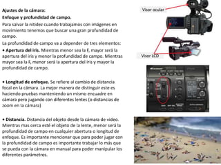 Ajustes de la cámara:
Enfoque y profundidad de campo.
Para salvar la nitidez cuando trabajamos con imágenes en
movimiento tenemos que buscar una gran profundidad de
campo.
La profundidad de campo va a depender de tres elementos:
• Apertura del iris. Mientras menor sea la F, mayor será la
apertura del iris y menor la profundidad de campo. Mientras
mayor sea la F, menor será la apertura del íris y mayor la
profundidad de campo.
• Longitud de enfoque. Se refiere al cambio de distancia
focal en la cámara. La mejor manera de distinguir este es
haciendo pruebas manteniendo un mismo encuadre en
cámara pero jugando con diferentes lentes (o distancias de
zoom en la cámara)
• Distancia. Distancia del objeto desde la cámara de video.
Mientras mas cerca esté el objeto de la lente, menor será la
profundidad de campo en cualquier abertura o longitud de
enfoque. Es importante mencionar que para poder jugar con
la profundidad de campo es importante trabajar lo más que
se pueda con la cámara en manual para poder manipular los
diferentes parámetros.
 