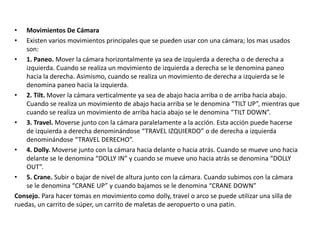 • Movimientos De Cámara
• Existen varios movimientos principales que se pueden usar con una cámara; los mas usados
son:
• 1. Paneo. Mover la cámara horizontalmente ya sea de izquierda a derecha o de derecha a
izquierda. Cuando se realiza un movimiento de izquierda a derecha se le denomina paneo
hacia la derecha. Asimismo, cuando se realiza un movimiento de derecha a izquierda se le
denomina paneo hacia la izquierda.
• 2. Tilt. Mover la cámara verticalmente ya sea de abajo hacia arriba o de arriba hacia abajo.
Cuando se realiza un movimiento de abajo hacia arriba se le denomina “TILT UP”, mientras que
cuando se realiza un movimiento de arriba hacia abajo se le denomina “TILT DOWN”.
• 3. Travel. Moverse junto con la cámara paralelamente a la acción. Esta acción puede hacerse
de izquierda a derecha denominándose “TRAVEL IZQUIERDO” o de derecha a izquierda
denominándose “TRAVEL DERECHO”.
• 4. Dolly. Moverse junto con la cámara hacia delante o hacia atrás. Cuando se mueve uno hacia
delante se le denomina “DOLLY IN” y cuando se mueve uno hacia atrás se denomina “DOLLY
OUT”.
• 5. Crane. Subir o bajar de nivel de altura junto con la cámara. Cuando subimos con la cámara
se le denomina “CRANE UP” y cuando bajamos se le denomina “CRANE DOWN”
Consejo. Para hacer tomas en movimiento como dolly, travel o arco se puede utilizar una silla de
ruedas, un carrito de súper, un carrito de maletas de aeropuerto o una patin.
 