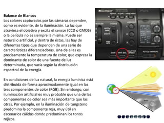 Balance de Blancos
Los colores capturados por las cámaras dependen,
como es evidente, de la iluminación. La luz que
atraviesa el objetivo y excita el sensor (CCD o CMOS)
o la película no es siempre la misma. Puede ser
natural o artificial, y dentro de éstas, las hay de
diferentes tipos que dependen de una serie de
características diferenciadoras. Una de ellas es
precisamente la temperatura de color, que expresa la
dominante de color de una fuente de luz
determinada, que varía según la distribución
espectral de la energía.
En condiciones de luz natural, la energía lumínica está
distribuida de forma aproximadamente igual en las
tres componentes de color (RGB). Sin embargo, con
iluminación artificial es muy probable que una de las
componentes de color sea más importante que las
otras. Por ejemplo, en la iluminación de tungsteno
predomina la componente roja, muy útil en
escenarios cálidos donde predominan los tonos
rojizos.
 