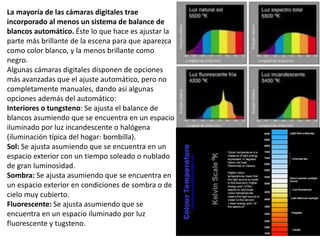 La mayoría de las cámaras digitales trae
incorporado al menos un sistema de balance de
blancos automático. Éste lo que hace es ajustar la
parte más brillante de la escena para que aparezca
como color blanco, y la menos brillante como
negro.
Algunas cámaras digitales disponen de opciones
más avanzadas que el ajuste automático, pero no
completamente manuales, dando así algunas
opciones además del automático:
Interiores o tungsteno: Se ajusta el balance de
blancos asumiendo que se encuentra en un espacio
iluminado por luz incandescente o halógena
(iluminación típica del hogar: bombilla).
Sol: Se ajusta asumiendo que se encuentra en un
espacio exterior con un tiempo soleado o nublado
de gran luminosidad.
Sombra: Se ajusta asumiendo que se encuentra en
un espacio exterior en condiciones de sombra o de
cielo muy cubierto.
Fluorescente: Se ajusta asumiendo que se
encuentra en un espacio iluminado por luz
fluorescente y tugsteno.
 