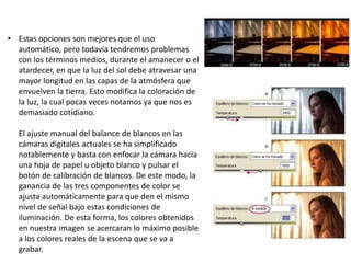• Estas opciones son mejores que el uso
automático, pero todavía tendremos problemas
con los términos medios, durante el amanecer o el
atardecer, en que la luz del sol debe atravesar una
mayor longitud en las capas de la atmósfera que
envuelven la tierra. Esto modifica la coloración de
la luz, la cual pocas veces notamos ya que nos es
demasiado cotidiano.
El ajuste manual del balance de blancos en las
cámaras digitales actuales se ha simplificado
notablemente y basta con enfocar la cámara hacia
una hoja de papel u objeto blanco y pulsar el
botón de calibración de blancos. De este modo, la
ganancia de las tres componentes de color se
ajusta automáticamente para que den el mismo
nivel de señal bajo estas condiciones de
iluminación. De esta forma, los colores obtenidos
en nuestra imagen se acercaran lo máximo posible
a los colores reales de la escena que se va a
grabar.
 