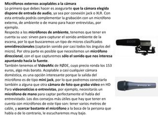 Micrófonos externos acoplables a la cámara
Lo primero que debes hacer es asegurarte que la cámara elegida
dispone de entrada de audio, ya sea por conexión jack o XLR. Con
esta entrada podrás complementar la grabación con un micrófono
externo, de ambiente o de mano para hacer entrevistas, por
ejemplo.
Respecto a los micrófonos de ambiente, tenemos que tener en
cuenta su uso: sirven para capturar el sonido ambiente de la
escena, por lo que buscaremos un tipo de micros clasificados
omnidireccionales (captarán sonido por casi todos los ángulos del
micro). Por otra parte es posible que necesitemos un micrófono
direccional, con el que capturemos sólo el sonido que nos interesa
apuntando hacia la fuente.
También tenemos el VideoMic de RØDE, cuyo precio ronda los 153
euros, algo más barato. Acoplable a casi cualquier cámara
doméstica, es una opción interesante porque la salida del
micrófono es de tipo mini jack, por lo que podremos conectarlo
también a alguna que otra cámara de foto que graba video en HD
Para videonoticias o entrevistas, por ejemplo, necesitarás un
micrófono de mano para captar perfectamente el habla del
entrevistado. Los dos consejos más útiles que hay que tener en
cuenta con micrófonos de este tipo son: tener varios metros de
cable, y acercar bastante el micrófono a la boca de la persona que
habla o de lo contrario, le escucharemos muy bajo.
 