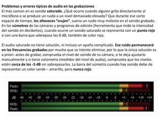 Problemas y errores típicos de audio en las grabaciones
El más común en es sonido saturado. ¿Qué ocurre cuando alguien grita directamente al
micrófono o se produce un ruido a un nivel demasiado elevado? Que durante ese corto
espacio de tiempo, los altavoces “crujen”, suena un ruido muy molesto en el sonido grabado.
En los vúmetros de las cámaras y programas de edición (herramienta que mide la intensidad
del sonido en decibelios), cuando ocurre un sonido saturado se representa con un punto rojo
o con una barra que sobrepasa los 0 dB, también de color roja.
El audio saturado no tiene solución, ni incluso un apaño complicado. Ese ruido permanecerá
en las frecuencias grabadas por mucho que se intente eliminar, por lo que la única solución es
a priori: antes de grabar, comprueba el nivel de sonido de tu cámara, si te deja ajustarlo
manualmente y si tiene volúmetro (medidor del nivel de audio), comprueba que los niveles
estén cerca de los -5 dB sin sobrepasarlos. La barra del vúmetro cuando hay sonido debe de
representar un color verde – amarillo, pero nunca rojo.
 