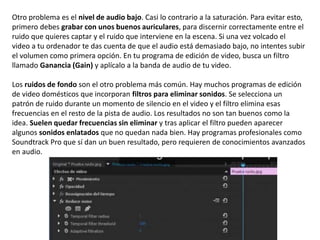 Otro problema es el nivel de audio bajo. Casi lo contrario a la saturación. Para evitar esto,
primero debes grabar con unos buenos auriculares, para discernir correctamente entre el
ruido que quieres captar y el ruido que interviene en la escena. Si una vez volcado el
video a tu ordenador te das cuenta de que el audio está demasiado bajo, no intentes subir
el volumen como primera opción. En tu programa de edición de video, busca un filtro
llamado Ganancia (Gain) y aplícalo a la banda de audio de tu video.
Los ruidos de fondo son el otro problema más común. Hay muchos programas de edición
de video domésticos que incorporan filtros para eliminar sonidos. Se selecciona un
patrón de ruido durante un momento de silencio en el video y el filtro elimina esas
frecuencias en el resto de la pista de audio. Los resultados no son tan buenos como la
idea. Suelen quedar frecuencias sin eliminar y tras aplicar el filtro pueden aparecer
algunos sonidos enlatados que no quedan nada bien. Hay programas profesionales como
Soundtrack Pro que sí dan un buen resultado, pero requieren de conocimientos avanzados
en audio.
 