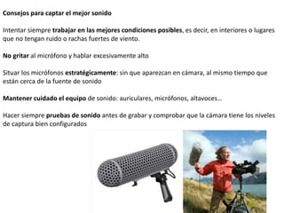 Consejos para captar el mejor sonido
Intentar siempre trabajar en las mejores condiciones posibles, es decir, en interiores o lugares
que no tengan ruido o rachas fuertes de viento.
No gritar al micrófono y hablar excesivamente alto
Situar los micrófonos estratégicamente: sin que aparezcan en cámara, al mismo tiempo que
están cerca de la fuente de sonido
Mantener cuidado el equipo de sonido: auriculares, micrófonos, altavoces…
Hacer siempre pruebas de sonido antes de grabar y comprobar que la cámara tiene los niveles
de captura bien configurados
 