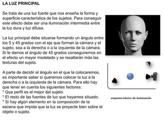 LA LUZ PRINCIPAL
Se trata de una luz fuerte que nos enseña la forma y
superficie característica de los sujetos. Para conseguir
este efecto debe ser una iluminación intermedia entre
la luz dura y luz difusa.
La luz principal debe situarse formando un ángulo entre
los 5 y 45 grados con el eje que forman la cámara y el
sujeto, sea a la derecha o a la izquierda de la cámara.
Si le damos el ángulo de 45 grados conseguiremos en
el efecto un mayor modelado y se resaltarán más las
texturas del sujeto.
A parte de decidir el ángulo en el que la colocaremos,
es importante saber si queremos colocar la luz a la
derecha o a la izquierda de la cámara. Para ello hay
que tener en cuenta los siguientes factores:
* Que perfil es el mejor del sujeto.
* El resto de las fuentes de luz que hayamos situado.
* Si hay algún elemento en la composición de la
escena que impida que la luz se proyecte bien sobre el
objeto o sujeto.
 