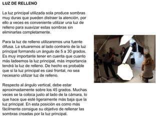 LUZ DE RELLENO
La luz principal utilizada sola produce sombras
muy duras que pueden distraer la atención, por
ello a veces es conveniente utilizar una luz de
relleno para suavizar estas sombras sin
eliminarlas completamente.
Para la luz de relleno utilizaremos una fuente
difusa. La situaremos al lado contrario de la luz
principal formando un ángulo de 5 a 30 grados.
Es muy importante tener en cuenta que cuanto
más ladeemos la luz principal, más importancia
tendrá la luz de relleno. De hecho es probable
que si la luz principal es casi frontal, no sea
necesario utilizar luz de relleno.
Respecto al ángulo vertical, debe estar
aproximadamente sobre los 45 grados. Muchas
veces se la coloca justo al lado de la cámara, lo
que hace que esté ligeramente más baja que la
luz principal. En esta posición es como más
fácilmente consigue su objetivo de rellenar las
sombras creadas por la luz principal.
 