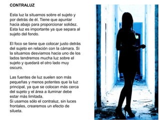 CONTRALUZ
Esta luz la situamos sobre el sujeto y
por detrás de él. Tiene que apuntar
hacia abajo para proporcionar solidez.
Esta luz es importante ya que separa al
sujeto del fondo.
El foco se tiene que colocar justo detrás
del sujeto en relación con la cámara. Si
la situamos desviamos hacia uno de los
lados tendremos mucha luz sobre el
sujeto y quedará el otro lado muy
oscuro.
Las fuentes de luz suelen son más
pequeñas y menos potentes que la luz
principal, ya que se colocan más cerca
del sujeto y el área a iluminar debe
estar más limitada.
Si usamos sólo el contraluz, sin luces
frontales, crearemos un efecto de
silueta.
 