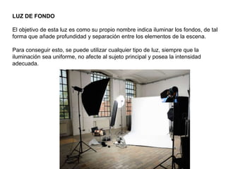 LUZ DE FONDO
El objetivo de esta luz es como su propio nombre indica iluminar los fondos, de tal
forma que añade profundidad y separación entre los elementos de la escena.
Para conseguir esto, se puede utilizar cualquier tipo de luz, siempre que la
iluminación sea uniforme, no afecte al sujeto principal y posea la intensidad
adecuada.
 