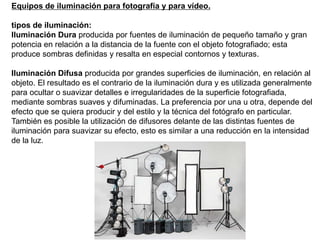 Equipos de iluminación para fotografía y para vídeo.
tipos de iluminación:
Iluminación Dura producida por fuentes de iluminación de pequeño tamaño y gran
potencia en relación a la distancia de la fuente con el objeto fotografiado; esta
produce sombras definidas y resalta en especial contornos y texturas.
Iluminación Difusa producida por grandes superficies de iluminación, en relación al
objeto. El resultado es el contrario de la iluminación dura y es utilizada generalmente
para ocultar o suavizar detalles e irregularidades de la superficie fotografiada,
mediante sombras suaves y difuminadas. La preferencia por una u otra, depende del
efecto que se quiera producir y del estilo y la técnica del fotógrafo en particular.
También es posible la utilización de difusores delante de las distintas fuentes de
iluminación para suavizar su efecto, esto es similar a una reducción en la intensidad
de la luz.
 