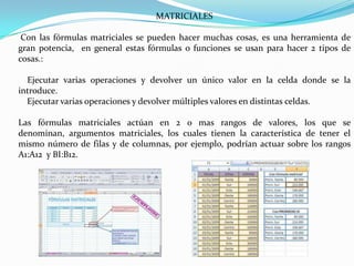 MATRICIALES
Con las fórmulas matriciales se pueden hacer muchas cosas, es una herramienta de
gran potencia, en general estas fórmulas o funciones se usan para hacer 2 tipos de
cosas.:
Ejecutar varias operaciones y devolver un único valor en la celda donde se la
introduce.
Ejecutar varias operaciones y devolver múltiples valores en distintas celdas.
Las fórmulas matriciales actúan en 2 o mas rangos de valores, los que se
denominan, argumentos matriciales, los cuales tienen la característica de tener el
mismo número de filas y de columnas, por ejemplo, podrían actuar sobre los rangos
A1:A12 y BI:B12.

 