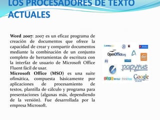 LOS PROCESADORES DE TEXTO
ACTUALES
Word 2007: 2007 es un eficaz programa de
creación de documentos que ofrece la
capacidad de crear y compartir documentos
mediante la combinación de un conjunto
completo de herramientas de escritura con
la interfaz de usuario de Microsoft Office
Fluent fácil de usar.
Microsoft Office (MSO) es una suite
ofimática, compuesta básicamente por
aplicaciones
de
procesamiento
de
textos, plantilla de cálculo y programa para
presentaciones (algunas más, dependiendo
de la versión). Fue desarrollada por la
empresa Microsoft.

 