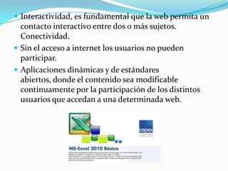  Interactividad, es fundamental que la web permita un

contacto interactivo entre dos o más sujetos.
Conectividad.
 Sin el acceso a internet los usuarios no pueden
participar.
 Aplicaciones dinámicas y de estándares
abiertos, donde el contenido sea modificable
continuamente por la participación de los distintos
usuarios que accedan a una determinada web.

 