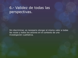 6.- Validez de todas las
perspectivas.
Sin discriminar, es necesario otorgar el mismo valor a todas
las voces y todos los actores en el contexto de una
investigación cualitativa.
 