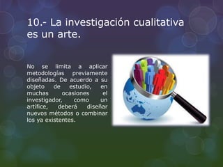 10.- La investigación cualitativa
es un arte.
No se limita a aplicar
metodologías previamente
diseñadas. De acuerdo a su
objeto de estudio, en
muchas ocasiones el
investigador, como un
artífice, deberá diseñar
nuevos métodos o combinar
los ya existentes.
 