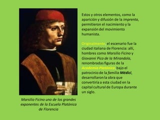 Estos y otros elementos, como la
aparición y difusión de la imprenta,
permitieron el nacimiento y la
expansión del movimiento
humanista.
Originalmente, el escenario fue la
ciudad italiana de Florencia: allí,
hombres como Marsilio Ficino y
Giovanni Pico de la Mirandola,
renombradas figuras de la
Academia Platónica,bajo el
patrocinio de la familia Médici,
desarrollaronla obra que
convertiría a esta ciudad en la
capital cultural de Europa durante
un siglo.
Marsilio Ficino uno de los grandes
exponentes de la Escuela Platónica
de Florencia
 