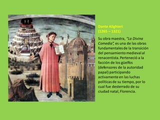 Dante Alighieri
(1265 – 1321)
Su obra maestra, “La Divina
Comedia”, es una de las obras
fundamentalesde la transición
del pensamientomedievalal
renacentista.Perteneció a la
facción de los güelfos
(defensores de la autoridad
papal) participando
activamenteen las luchas
políticasde su tiempo, por lo
cual fue desterrado de su
ciudad natal,Florencia.
 