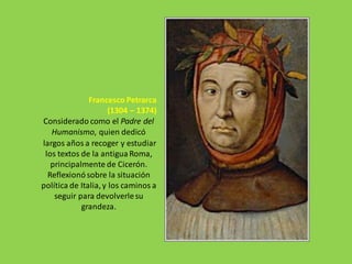 Francesco Petrarca
(1304 – 1374)
Considerado como el Padre del
Humanismo, quien dedicó
largos años a recoger y estudiar
los textos de la antigua Roma,
principalmente de Cicerón.
Reflexionósobre la situación
política de Italia,y los caminos a
seguir para devolverlesu
grandeza.
 
