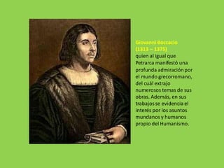 Giovanni Boccacio
(1313 – 1375)
quien al igual que
Petrarca manifestó una
profunda admiración por
el mundo grecorromano,
del cuál extrajo
numerosos temas de sus
obras. Además, en sus
trabajosse evidencia el
interés por los asuntos
mundanos y humanos
propio del Humanismo.
 