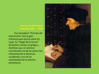 Erasmo de Rotterdam
(Holanda 1466 – 1536)
Fue llamadoel “Príncipe del
Humanismo” por la gran
influencia que ejercía sobre los
reyes. Su “Elogio de la locura”
(Encomion moriae en griego y
Stultitiae Laus en latín) es
considerada una de las obras más
influyentesde la literatura
occidental y uno de los
catalizadoresde la reforma
protestante.
 