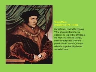 Tomás Moro
(Inglaterra 1478 – 1535)
Cancillerdel rey inglés Enrique
VIII y amigo de Erasmo. Su
oposición a la política antipapal
del monarca le costó la vida,
siendo decapitado.Su obra
principal fue “Utopía”, donde
relata la organizaciónde una
sociedad ideal.
 