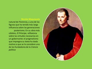 Nicolás Maquiavelo
natural de Florencia, y una de las
figuras que ha tenido más larga
influencia sobre las generaciones
posteriores. En su obra más
célebre, El Príncipe, reflexiona
sobre las virtudes necesarias en
un gobernante: el pragmatismo
que impregna su texto ha dado
motivo a que se le considere uno
de los fundadores de la Ciencia
política.
 