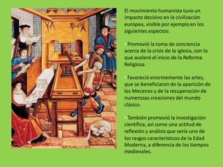 El movimiento humanista tuvo un
impacto decisivo en la civilización
europea, visible por ejemplo en los
siguientes aspectos:
• Promovió la toma de conciencia
acerca de la crisis de la iglesia, con lo
que aceleró el inicio de la Reforma
Religiosa.
• Favoreció enormemente las artes,
que se beneficiaron de la aparición de
los Mecenas y de la recuperación de
numerosas creaciones del mundo
clásico.
• También promovió la investigación
científica, así como una actitud de
reflexión y análisis que sería uno de
los rasgos característicos de la Edad
Moderna, a diferencia de los tiempos
medievales.
 