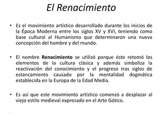 El Renacimiento
• Es el movimiento artístico desarrollado durante los inicios de
la Época Moderna entre los siglos XV y XVI, teniendo como
base cultural al Humanismo que determinaron una nueva
concepción del hombre y del mundo.
• El nombre Renacimiento se utilizó porque éste retomó los
elementos de la cultura clásica y además simboliza la
reactivación del conocimiento y el progreso tras siglos de
estancamiento causado por la mentalidad dogmática
establecida en la Europa de la Edad Media.
• Es así que este movimiento artístico comenzó a desplazar al
viejo estilo medieval expresado en el Arte Gótico.
.
 