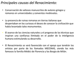 Principales causas del Renacimiento:
• Conservación de valiosos manuscritos de autores griegos y
romanos en universidades y conventos medievales.
• La presencia de ruinas romanas en tierras italianas que
despertaban en los curiosos el deseo de conocer la civilización que
había levantado tales monumentos.
• El avance de las ciencias naturales y el progreso de las técnicas que
inspiran una confianza ilimitada en el poder de la inteligencia
humana estimulando su desarrollo.
• El Renacimiento se verá favorecido con el apoyo que tendrán los
artistas por parte de los llamados MECENAS, siendo los más
famosos la familia Médici de Florencia y los Borgia de Milán.
 
