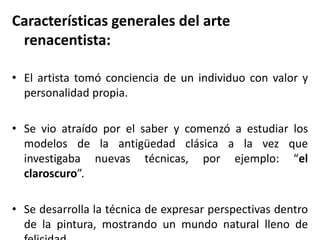 Características generales del arte
renacentista:
• El artista tomó conciencia de un individuo con valor y
personalidad propia.
• Se vio atraído por el saber y comenzó a estudiar los
modelos de la antigüedad clásica a la vez que
investigaba nuevas técnicas, por ejemplo: “el
claroscuro”.
• Se desarrolla la técnica de expresar perspectivas dentro
de la pintura, mostrando un mundo natural lleno de
 