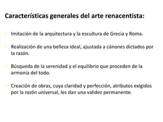 Características generales del arte renacentista:
• Imitación de la arquitectura y la escultura de Grecia y Roma.
• Realización de una belleza ideal, ajustada a cánones dictados por
la razón.
• Búsqueda de la serenidad y el equilibrio que proceden de la
armonía del todo.
• Creación de obras, cuya claridad y perfección, atributos exigidos
por la razón universal, les dan una validez permanente.
 