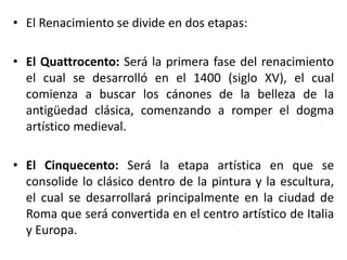 • El Renacimiento se divide en dos etapas:
• El Quattrocento: Será la primera fase del renacimiento
el cual se desarrolló en el 1400 (siglo XV), el cual
comienza a buscar los cánones de la belleza de la
antigüedad clásica, comenzando a romper el dogma
artístico medieval.
• El Cinquecento: Será la etapa artística en que se
consolide lo clásico dentro de la pintura y la escultura,
el cual se desarrollará principalmente en la ciudad de
Roma que será convertida en el centro artístico de Italia
y Europa.
 
