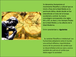 Se denomina Humanismo al
movimiento filosófico y cultural que se
inició a fines de la Edad Media en la
península itálica, desde donde se fue
extendiendo al resto de la Europa
occidental y central. Su marco
cronológico corresponde a los siglos
XIV y XVI, es decir, a los tiempos finales
de la Edad Media y a los albores de la
Edad Moderna.
Entre caracterizan a siguientes:
• Su carácter filosófico e intelectual: Los
humanistas adoptaron ante el mundo
una actitud reflexiva, inquiriéndose
acerca de los procesos de cambio que
se desarrollabanantesus ojos y acerca
también de cuál era el rumbo que
debía seguir la sociedad.
 