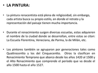 • LA PINTURA:
• La pintura renacentista está plena de religiosidad, sin embargo,
cada artista busca su propio estilo, en donde el retrato y la
representación del paisaje tienen mucha importancia.
• Durante el renacimiento surgen diversas escuelas, estas adquieren
el nombre de la ciudad donde se desarrollan, entre estas se citan:
La Escuela Florentina, Veneciana, de Parma, la de Milán, etc.
• Los pintores también se agruparon por generaciones tales como
Quattrocentto y los del Cinquecentto. Otros la clasifican en
Renacimiento Temprano que abarco desde los años 1420 al 1500 y
el Alto Renacimiento que comprende el período que va desde el
año 1500 hasta el año 1527.
 