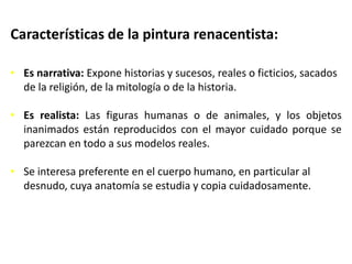 Características de la pintura renacentista:
• Es narrativa: Expone historias y sucesos, reales o ficticios, sacados
de la religión, de la mitología o de la historia.
• Es realista: Las figuras humanas o de animales, y los objetos
inanimados están reproducidos con el mayor cuidado porque se
parezcan en todo a sus modelos reales.
• Se interesa preferente en el cuerpo humano, en particular al
desnudo, cuya anatomía se estudia y copia cuidadosamente.
 