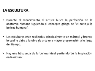 LA ESCULTURA:
• Durante el renacimiento el artista busca la perfección de la
anatomía humana siguiendo el concepto griego de “el culto a la
belleza humana”.
• Las esculturas eran realizadas principalmente en mármol y bronce
lo cual le daba a la obra de arte una mayor preservación a lo largo
del tiempo.
• Hay una búsqueda de la belleza ideal partiendo de la inspiración
en la natural.
 