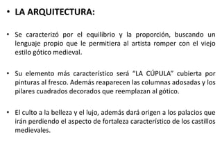 • LA ARQUITECTURA:
• Se caracterizó por el equilibrio y la proporción, buscando un
lenguaje propio que le permitiera al artista romper con el viejo
estilo gótico medieval.
• Su elemento más característico será “LA CÚPULA” cubierta por
pinturas al fresco. Además reaparecen las columnas adosadas y los
pilares cuadrados decorados que reemplazan al gótico.
• El culto a la belleza y el lujo, además dará origen a los palacios que
irán perdiendo el aspecto de fortaleza característico de los castillos
medievales.
 