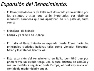 Expansión del Renacimiento:
• El Renacimiento fuera de Italia será difundido y transmitido por
los distintos artistas que serán importados por distintos
monarcas europeos que los apadrinan en sus palacios, tales
como:
• Francisco I de Francia
• Carlos V y Felipe II en España
• En Italia el Renacimiento se expande desde Roma hacia las
principales ciudades italianas tales como Venecia, Florencia,
Milán y los Estados Pontificios.
• Esta expansión del renacimiento en Italia, permitirá que por
primera vez un Estado tenga una cultura artística en común y
sea un modelo a seguir en toda Europa, el cual expresaba un
sentido de modernidad y poder.
 