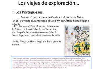 Los viajes de exploración…
I. Los Portugueses.
Comenzó con la toma de Ceuta en el norte de África
(1415) y avanzó durante todo el siglo XV por África hasta llegar a
la India.
-1487: Bartolomé Díaz alcanzó el extremo sur
de África. Lo llamó Cabo de las Tormentas,
pero después fue rebautizado como Cabo de
Buena Esperanza, pues abrió camino a la India.
- 1498: Vasco de Gama llegó a la India por ruta
marina.
 