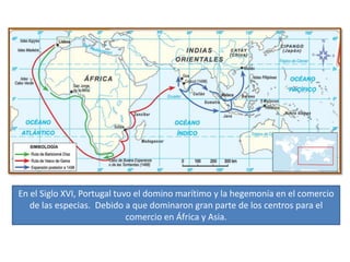 En el Siglo XVI, Portugal tuvo el domino marítimo y la hegemonía en el comercio
de las especias. Debido a que dominaron gran parte de los centros para el
comercio en África y Asia.
 