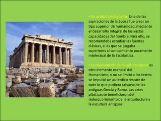 • Su actitud pedagógica: Una de las
aspiraciones de la época fue crear un
tipo superior de humanidad, mediante
el desarrollo integral de las vastas
capacidadesdel hombre. Para ello, se
recomendaba estudiar las fuentes
clásicas, a las que se juzgaba
superiores al conocimiento puramente
intelectual de la Escolástica.
• La revaloración de la cultura clásica es
otro elemento esencial del
Humanismo, y no se limitó a los textos:
se impulsó un auténtico rescate de
todo lo que pudiera salvarse de las
antiguas Grecia y Roma. Las artes
plásticas se beneficiaron del
redescubrimiento de la arquitectura y
la escultura antiguas.
 