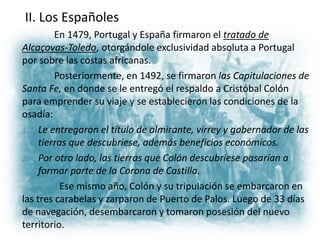 II. Los Españoles
En 1479, Portugal y España firmaron el tratado de
Alcaçovas-Toledo, otorgándole exclusividad absoluta a Portugal
por sobre las costas africanas.
Posteriormente, en 1492, se firmaron las Capitulaciones de
Santa Fe, en donde se le entregó el respaldo a Cristóbal Colón
para emprender su viaje y se establecieron las condiciones de la
osadía:
1. Le entregaron el título de almirante, virrey y gobernador de las
tierras que descubriese, además beneficios económicos.
2. Por otro lado, las tierras que Colón descubriese pasarían a
formar parte de la Corona de Castilla.
Ese mismo año, Colón y su tripulación se embarcaron en
las tres carabelas y zarparon de Puerto de Palos. Luego de 33 días
de navegación, desembarcaron y tomaron posesión del nuevo
territorio.
 