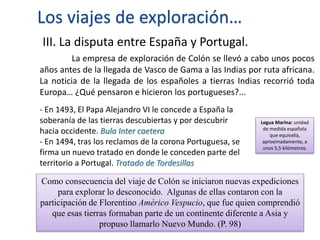 Los viajes de exploración…
III. La disputa entre España y Portugal.
La empresa de exploración de Colón se llevó a cabo unos pocos
años antes de la llegada de Vasco de Gama a las Indias por ruta africana.
La noticia de la llegada de los españoles a tierras Indias recorrió toda
Europa… ¿Qué pensaron e hicieron los portugueses?...
- En 1493, El Papa Alejandro VI le concede a España la
soberanía de las tierras descubiertas y por descubrir
hacia occidente. Bula Inter caetera
- En 1494, tras los reclamos de la corona Portuguesa, se
firma un nuevo tratado en donde le conceden parte del
territorio a Portugal. Tratado de Tordesillas
Legua Marina: unidad
de medida española
que equivalía,
aproximadamente, a
unos 5,5 kilómetros.
Como consecuencia del viaje de Colón se iniciaron nuevas expediciones
para explorar lo desconocido. Algunas de ellas contaron con la
participación de Florentino Américo Vespucio, que fue quien comprendió
que esas tierras formaban parte de un continente diferente a Asia y
propuso llamarlo Nuevo Mundo. (P. 98)
 