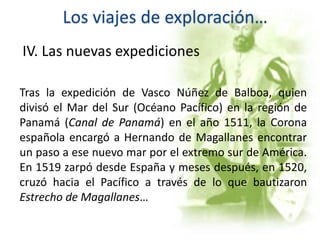 Los viajes de exploración…
IV. Las nuevas expediciones
Tras la expedición de Vasco Núñez de Balboa, quien
divisó el Mar del Sur (Océano Pacífico) en la región de
Panamá (Canal de Panamá) en el año 1511, la Corona
española encargó a Hernando de Magallanes encontrar
un paso a ese nuevo mar por el extremo sur de América.
En 1519 zarpó desde España y meses después, en 1520,
cruzó hacia el Pacífico a través de lo que bautizaron
Estrecho de Magallanes…
 