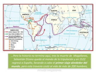 …Pero la historia no termina aquí, tras la muerte de Magallanes,
Sebastián Elcano queda al mando de la tripulación y en 1522
regresó a España, llevando a cabo el primer viaje alrededor del
mundo, pero esta travesía costó al vida de más de 200 hombres,
incluido Magallanes.
 