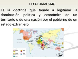 EL COLONIALISMO
Es la doctrina que tiende a legitimar la
dominación política y económica de un
territorio o de una nación por el gobierno de un
estado extranjero
 