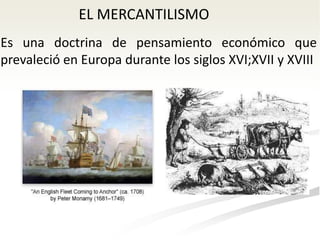 EL MERCANTILISMO
Es una doctrina de pensamiento económico que
prevaleció en Europa durante los siglos XVI;XVII y XVIII
 