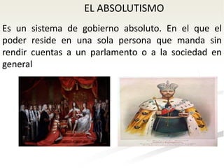 EL ABSOLUTISMO
Es un sistema de gobierno absoluto. En el que el
poder reside en una sola persona que manda sin
rendir cuentas a un parlamento o a la sociedad en
general
 